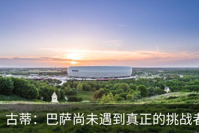 古蒂：巴萨尚未遇到真正的挑战者，巴黎和皇马才是标杆